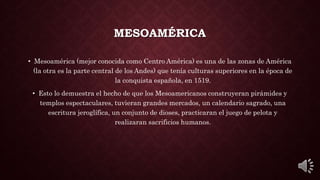 MESOAMÉRICA
• Mesoamérica (mejor conocida como Centro América) es una de las zonas de América
(la otra es la parte central de los Andes) que tenía culturas superiores en la época de
la conquista española, en 1519.
• Esto lo demuestra el hecho de que los Mesoamericanos construyeran pirámides y
templos espectaculares, tuvieran grandes mercados, un calendario sagrado, una
escritura jeroglífica, un conjunto de dioses, practicaran el juego de pelota y
realizaran sacrificios humanos.
 