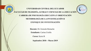 UNIVERSIDAD CENTRAL DEL ECUADOR
FACULTAD DE FILOSOFÍA, LETRAS Y CIENCIAS DE LA EDUCACIÓN
CARRERA DE PSICOLOGÍA EDUCATIVA Y ORIENTACIÓN
METODOLOGÍA DE LA INVESTIGACIÓN II
ENFOQUE DE INVESTIGACIÓN
Estudiante: Carina Criollo
Curso: Sexto B
Docente: Dr. Gonzalo Remache
Septiembre 2018 – Marzo 2019
 