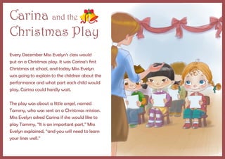Carina and the
Christmas Play
Every December Miss Evelyn’s class would
put on a Christmas play. It was Carina’s first
Christmas at school, and today Miss Evelyn
was going to explain to the children about the
performance and what part each child would
play. Carina could hardly wait.
	
The play was about a little angel, named
Tammy, who was sent on a Christmas mission.
Miss Evelyn asked Carina if she would like to
play Tammy. “It is an important part,” Miss
Evelyn explained, “and you will need to learn
your lines well.”
 