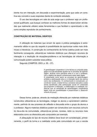 biente rico em interação, em discussão e experimentação, para que cada um cons-
trua seu conceito e suas respostas diante do conteúdo estudado.
      O uso das tecnologias em sala de aula exige que o professor seja um profis-
sional qualificado, que busque conhecer as melhores formas de desenvolver ativida-
des que realmente utilizem estas ferramentas e que facilitem o aprendizado e não
como simples reprodutor de conhecimento.


CONSTRUÇÃO DE MATERIAL DIDÁTICO


      A utilização de materiais que sirvam de apoio à prática pedagógica é extre-
mamente válida no que diz respeito à possibilidade de oportunizar aulas mais dinâ-
micas e interativas. A construção do conhecimento de forma coletiva pode ser mais
facilmente conseguida, utilizando-se materiais didáticos que ofereçam recursos de
interação e a resolução de situações-problema e as tecnologias de informação e
comunicação podem subsidiar essa prática.
      Segundo (CAMPOS, 2003, p. 26 – 27),


                                 A aprendizagem cooperativa é uma técnica ou proposta peda-
                                 gógica na qual estudantes ajudam-se no processo de aprendi-
                                 zagem, atuando como parceiros entre si e com o professor,
                                 com o objetivo de adquirir conhecimento sobre dado objeto.
                                 A cooperação como apoio ao processo de aprendizagem
                                 enfatiza a participação ativa e a interação tanto dos alunos
                                 como dos professores. O conhecimento é considerado um
                                 construtor social, e desta forma o processo educativo acaba
                                 sendo beneficiado pela participação social em ambientes
                                 que propiciem a interação, a colaboração e a avaliação. Es-
                                 pera-se que os ambientes de aprendizagem cooperativos
                                 sejam ricos em possibilidades e proporcionem o desenvol-
                                 vimento do grupo.


      Dessa forma, pode-se, através da mediação oferecida por materiais didáticos
construídos utilizando-se as tecnologias, instigar os alunos a aprenderem coletiva-
mente, partindo do seu processo de reflexão e discussão entre o grupo de alunos e
o professor. Alguns materiais didáticos podem ser construídos com recursos comuns
do dia-a-dia da comunidade, utilizando-se jornais, revistas, rádio ou recursos mais
elaborados como os oferecidos pelo computador por exemplo.
      A adequação do tipo de recurso didático deve levar em consideração, primei-
ramente, o perfil da turma e a realidade vivida pela comunidade em que a escola
 