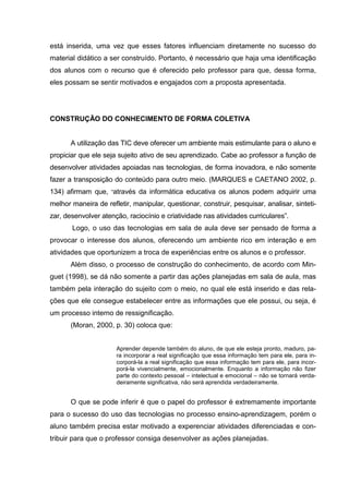 está inserida, uma vez que esses fatores influenciam diretamente no sucesso do
material didático a ser construído. Portanto, é necessário que haja uma identificação
dos alunos com o recurso que é oferecido pelo professor para que, dessa forma,
eles possam se sentir motivados e engajados com a proposta apresentada.




CONSTRUÇÃO DO CONHECIMENTO DE FORMA COLETIVA


       A utilização das TIC deve oferecer um ambiente mais estimulante para o aluno e
propiciar que ele seja sujeito ativo de seu aprendizado. Cabe ao professor a função de
desenvolver atividades apoiadas nas tecnologias, de forma inovadora, e não somente
fazer a transposição do conteúdo para outro meio. (MARQUES e CAETANO 2002, p.
134) afirmam que, “através da informática educativa os alunos podem adquirir uma
melhor maneira de refletir, manipular, questionar, construir, pesquisar, analisar, sinteti-
zar, desenvolver atenção, raciocínio e criatividade nas atividades curriculares”.
       Logo, o uso das tecnologias em sala de aula deve ser pensado de forma a
provocar o interesse dos alunos, oferecendo um ambiente rico em interação e em
atividades que oportunizem a troca de experiências entre os alunos e o professor.
       Além disso, o processo de construção do conhecimento, de acordo com Min-
guet (1998), se dá não somente a partir das ações planejadas em sala de aula, mas
também pela interação do sujeito com o meio, no qual ele está inserido e das rela-
ções que ele consegue estabelecer entre as informações que ele possui, ou seja, é
um processo interno de ressignificação.
       (Moran, 2000, p. 30) coloca que:


                      Aprender depende também do aluno, de que ele esteja pronto, maduro, pa-
                      ra incorporar a real significação que essa informação tem para ele, para in-
                      corporá-la a real significação que essa informação tem para ele, para incor-
                      porá-la vivencialmente, emocionalmente. Enquanto a informação não fizer
                      parte do contexto pessoal – intelectual e emocional – não se tornará verda-
                      deiramente significativa, não será aprendida verdadeiramente.


       O que se pode inferir é que o papel do professor é extremamente importante
para o sucesso do uso das tecnologias no processo ensino-aprendizagem, porém o
aluno também precisa estar motivado a experenciar atividades diferenciadas e con-
tribuir para que o professor consiga desenvolver as ações planejadas.
 