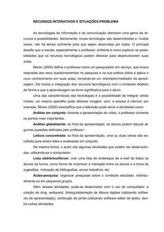 RECURSOS INTERATIVOS E SITUAÇÕES-PROBLEMA


         As tecnologias da informação e da comunicação oferecem uma gama de re-
cursos e possibilidades, diariamente, novas tecnologias são desenvolvidas e, muitas
vezes, não há tempo suficiente para que sejam absorvidas por todos. O principal
desafio que a escola, especialmente o professor, enfrenta é como explorar as possi-
bilidades que os recursos tecnológicos podem oferecer para desenvolverem suas
aulas.
         Moran (2000) define o professor como um pesquisador em serviço, que busca
respostas aos seus questionamentos na pesquisa e na sua prática diária e aplica o
novo conhecimento em suas aulas, tornando-se um orientador/mediador da apredi-
zagem. Ele busca a integração dos recursos tecnológicos com o conteúdo didático
de forma a que a aprendizagem se torne significativa para o aluno.
         Uma das características das tecnologias é a possibilidade de integrar várias
mídias, um mesmo aparelho pode oferecer imagem, som, e acesso à internet, por
exemplo. Moran (2000) exemplifica que a televisão pode servir a atividades como:
         Análise em conjunto: durante a apresentação do vídeo, o professor comenta
os pontos mais importantes.
         Análise globalizante: ao final da apresentação, os alunos podem discutir al-
gumas questões definidas pelo professor.
         Leitura concentrada: ao final da apresentação, uma ou duas cenas são es-
colhida para serem lidas e analisadas em conjunto.
         Da mesma forma, o autor cita algumas atividades que podem ser desenvolvi-
das, utilizando-se o computador:
         Lista eletrônica/fórum: criar uma lista de endereços de e-mail de todos os
alunos da turma, como forma de incentivar a interação entre os alunos e a troca de
sugestões, indicação de bibliografias, enviar trabalhos, etc.
         Aulas-pesquisa: organizar pesquisas sobre o conteúdo estudado, individu-
almente ou em pequenos grupos.
         Além dessas atividades, pode-se desenvolver com o uso do computador: a
criação de blog, webquest, fotolog,elaboração de álbuns digitais (utilizando softwa-
res de apresentação), confecção de jornal (utilizando software editor de texto), den-
tre outras atividades.
 