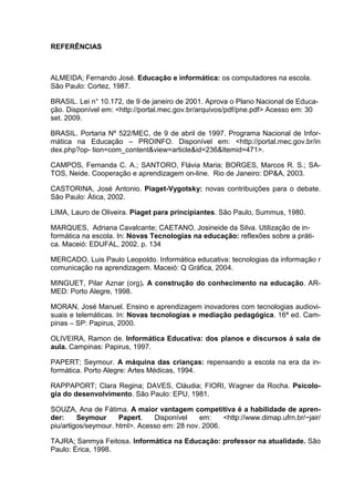 REFERÊNCIAS



ALMEIDA; Fernando José. Educação e informática: os computadores na escola.
São Paulo: Cortez, 1987.

BRASIL. Lei n° 10.172, de 9 de janeiro de 2001. Aprova o Plano Nacional de Educa-
ção. Disponível em: <http://portal.mec.gov.br/arquivos/pdf/pne.pdf> Acesso em: 30
set. 2009.

BRASIL. Portaria Nº 522/MEC, de 9 de abril de 1997. Programa Nacional de Infor-
mática na Educação – PROINFO. Disponível em: <http://portal.mec.gov.br/in
dex.php?op- tion=com_content&view=article&id=236&Itemid=471>.

CAMPOS, Fernanda C. A.; SANTORO, Flávia Maria; BORGES, Marcos R. S.; SA-
TOS, Neide. Cooperação e aprendizagem on-line. Rio de Janeiro: DP&A, 2003.

CASTORINA, José Antonio. Piaget-Vygotsky: novas contribuições para o debate.
São Paulo: Ática, 2002.

LIMA, Lauro de Oliveira. Piaget para principiantes. São Paulo, Summus, 1980.

MARQUES, Adriana Cavalcante; CAETANO, Josineide da Silva. Utilização de in-
formática na escola. In: Novas Tecnologias na educação: reflexões sobre a práti-
ca. Maceió: EDUFAL, 2002. p. 134

MERCADO, Luis Paulo Leopoldo. Informática educativa: tecnologias da informação r
comunicação na aprendizagem. Maceió: Q Gráfica, 2004.

MINGUET, Pilar Aznar (org). A construção do conhecimento na educação. AR-
MED: Porto Alegre, 1998.

MORAN, José Manuel. Ensino e aprendizagem inovadores com tecnologias audiovi-
suais e telemáticas. In: Novas tecnologias e mediação pedagógica. 16ª ed. Cam-
pinas – SP: Papirus, 2000.

OLIVEIRA, Ramon de. Informática Educativa: dos planos e discursos á sala de
aula. Campinas: Papirus, 1997.

PAPERT; Seymour. A máquina das crianças: repensando a escola na era da in-
formática. Porto Alegre: Artes Médicas, 1994.

RAPPAPORT; Clara Regina; DAVES, Cláudia; FIORI, Wagner da Rocha. Psicolo-
gia do desenvolvimento. São Paulo: EPU, 1981.

SOUZA, Ana de Fátima. A maior vantagem competitiva é a habilidade de apren-
der:     Seymour      Papert.   Disponível    em:    <http://www.dimap.ufrn.br/~jair/
piu/artigos/seymour. html>. Acesso em: 28 nov. 2006.

TAJRA; Sanmya Feitosa. Informática na Educação: professor na atualidade. São
Paulo: Érica, 1998.
 