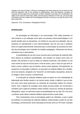 nologies and communication. Aiming to investigate how these features can be built and see
what the teacher's role in this process is pretendendeu, from the literature, provides an
overview of this subject.The construction of these materials must take into consideration the
reality of the class to which they relate, and the goal of teachers in their use, we must seek
information and new insight into the pedagogical practice so that you can get the best of this
type experience.

Keywords: TICs, Courseware, Pedagogical Practice.



INTRODUÇÃO


       As tecnologias da informação e da comunicação (TIC) estão presentes na
vida moderna e sua utilização como apoio ao processo ensino-aprendizagem é um
grande desafio para os educadores, na medida em que para sua utilização, são ne-
cessários um planejamento e uma intencionalidade. Isso faz com que o professor
tenha um papel extremamente importante para a dinamização do processo de inser-
ção das tecnologias como mediador do trabalho pedagógico, oferecendo aos alunos
ambientes ricos e estimulantes.
       A possibilidade de uso dos novos recursos para construção de materiais didá-
ticos oferece ao professor possibilidades, mas também se mostra como mais um
desafio, não somente no que se refere ao material construído, mas também no uso
mais correto do tipo de recurso para o nível de ensino, para o meio em que será uti-
lizado e para o público a que se destina, dentre outros aspectos. Principalmente, se
pensarmos na educação a distância, na qual além do material didático ter a finalida-
de de ser atraente, amigável e de “transmitir” as informações necessárias, ainda de-
ve instigar o aluno a buscar o conhecimento.
       A construção de materiais didáticos pode se apoiar em uma metodologia de
elaboração para facilitar aquela e, ao mesmo tempo, atingir o objetivo a que se des-
tina, bem como pode oportunizar um ambiente de construção coletiva do conheci-
mento. Com o objetivo de investigar como esses recursos podem ser construídos e
constatar qual o papel do professor nesse contexto, buscou-se, através de pesquisa
bibliográfica, traçar um panorama sobre as possibilidades de uso das TIC e de como
o professor pode utilizar materiais didáticos desenvolvidos a partir delas.
       Para compreender como as tecnologias podem ser utilizadas, e qual o papel
do professor na construção de materiais didáticos, desenvolvidos a partir do uso das
tecnologias, primeiramente, foram elencadas as formas como as TIC foram inseridas
 