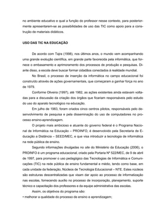 no ambiente educativo e qual a função do professor nesse contexto, para posterior-
mente apresentarem-se as possibilidades de uso das TIC como apoio para a cons-
trução de materiais didáticos.


USO DAS TIC NA EDUCAÇÃO


      De acordo com Tajra (1998), nos últimos anos, o mundo vem acompanhando
uma grande evolução científica, em grande parte favorecida pela informática, que for-
nece o embasamento e aprimoramento dos processos de produção e pesquisas. Di-
ante disso, a escola deve buscar formar cidadãos conectados à realidade mundial.
      No Brasil, o processo de inserção da informática no campo educacional foi
construído através de ações governamentais, que começaram a ganhar força no ano
de 1979.
      Conforme Oliveira (1997), até 1982, as ações existentes ainda estavam volta-
das para a discussão da criação dos órgãos que ficariam responsáveis pelo estudo
do uso do aparato tecnológico na educação.
      Em julho de 1983, foram criados cinco centros pilotos, responsáveis pelo de-
senvolvimento de pesquisa e pela disseminação do uso de computadores no pro-
cesso ensino-aprendizagem.
      O projeto mais ambicioso e atuante do governo federal é o Programa Nacio-
nal de Informática na Educação – PROINFO, é desenvolvido pela Secretaria de E-
ducação a Distância – SEED/MEC, e que visa introduzir a tecnologia de informática
na rede pública de ensino.
      Segundo informações divulgadas no site do Ministério da Educação (2006), o
PROINFO é um programa educacional, criado pela Portaria Nº 522/MEC, de 9 de abril
de 1997, para promover o uso pedagógico das Tecnologias de Informática e Comuni-
cações (TIC) na rede pública de ensino fundamental e médio, tendo como base, em
cada unidade da federação, Núcleos de Tecnologia Educacional – NTE. Estes núcleos
são estruturas descentralizadas que visam dar apoio ao processo de informatização
nas escolas, fornecendo auxílio no processo de incorporação, planejamento, suporte
técnico e capacitação dos professores e da equipe administrativa das escolas.
      Assim, os objetivos do programa são:
• melhorar a qualidade do processo de ensino e aprendizagem;
 