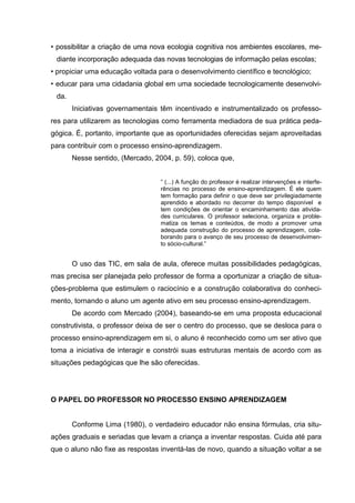 • possibilitar a criação de uma nova ecologia cognitiva nos ambientes escolares, me-
 diante incorporação adequada das novas tecnologias de informação pelas escolas;
• propiciar uma educação voltada para o desenvolvimento científico e tecnológico;
• educar para uma cidadania global em uma sociedade tecnologicamente desenvolvi-
 da.
       Iniciativas governamentais têm incentivado e instrumentalizado os professo-
res para utilizarem as tecnologias como ferramenta mediadora de sua prática peda-
gógica. É, portanto, importante que as oportunidades oferecidas sejam aproveitadas
para contribuir com o processo ensino-aprendizagem.
       Nesse sentido, (Mercado, 2004, p. 59), coloca que,


                                  “ (...) A função do professor é realizar intervenções e interfe-
                                  rências no processo de ensino-aprendizagem. É ele quem
                                  tem formação para definir o que deve ser privilegiadamente
                                  aprendido e abordado no decorrer do tempo disponível e
                                  tem condições de orientar o encaminhamento das ativida-
                                  des curriculares. O professor seleciona, organiza e proble-
                                  matiza os temas e conteúdos, de modo a promover uma
                                  adequada construção do processo de aprendizagem, cola-
                                  borando para o avanço de seu processo de desenvolvimen-
                                  to sócio-cultural.”


       O uso das TIC, em sala de aula, oferece muitas possibilidades pedagógicas,
mas precisa ser planejada pelo professor de forma a oportunizar a criação de situa-
ções-problema que estimulem o raciocínio e a construção colaborativa do conheci-
mento, tornando o aluno um agente ativo em seu processo ensino-aprendizagem.
       De acordo com Mercado (2004), baseando-se em uma proposta educacional
construtivista, o professor deixa de ser o centro do processo, que se desloca para o
processo ensino-aprendizagem em si, o aluno é reconhecido como um ser ativo que
toma a iniciativa de interagir e constrói suas estruturas mentais de acordo com as
situações pedagógicas que lhe são oferecidas.




O PAPEL DO PROFESSOR NO PROCESSO ENSINO APRENDIZAGEM


       Conforme Lima (1980), o verdadeiro educador não ensina fórmulas, cria situ-
ações graduais e seriadas que levam a criança a inventar respostas. Cuida até para
que o aluno não fixe as respostas inventá-las de novo, quando a situação voltar a se
 