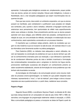 apresentar. A educação pela inteligência consiste em, simplesmente, propor proble-
mas aos alunos, jamais em ensinar soluções. Educar pela inteligência, é educar a
flexibilidade, isto é, criar situações pedagógicas que exijam recombinações dos es-
quemas de ação.
      Para que isso ocorra, deve existir um ambiente cooperativo, em que os alunos
possam se manifestar, para verbalizarem e justificarem suas posições em relação
aos conteúdos, pois, quando o aluno verbaliza, utilizando a linguagem escrita para
exteriorizar seus pensamentos, tem oportunidade de refletir mais especificamente
sobre suas certezas e dúvidas. Esse procedimento permite que os alunos possam
aprender com seus colegas, pois refletirão sobre tais posições, contrapondo-as em
relação às suas, em uma atividade de reflexão, articulação e re-elaboração dos seus
conhecimentos, assim aprenderão e ensinarão em um processo interativo.
      É importante que o professor esteja portanto, atento às novidades que sur-
gem na vida moderna e que as incorpore na sala de aula. Um exemplo disso é o uso
da informática como ferramenta auxiliar na prática pedagógica.
      Para Castorina (2002), os métodos mais adequados a serem utilizados, de-
vem ser baseados na construção de problemas em que os alunos tenham que utili-
zar os conhecimentos ensinados para sua resolução, o que oferecerá a oportunida-
de de coordenarem diferentes pontos de vista e também incentivará a formulação
das contextualizações necessárias para o progresso no domínio da língua escrita,
promovendo redefinições sucessivas até atingirem um conhecimento próximo ao
saber socialmente estabelecido, através da formulação de novos problemas que não
tenham sido levantados na escola.
      As tecnologias da informação e da comunicação servem como recurso medi-
ador do processo ensino-aprendizagem, na medida em que podem despertar esse
interesse, representando o “novo”, o “sair do habitual”, para instigar o aluno a buscar
respostas aos seus questionamentos e, a partir disso, reelaborar seus conceitos.


Papert e Piaget


      Segundo Souza (2006), o sul-africano Seymour Papert, na década de 60, dizia
que toda criança deveria ter um computador em sala de aula. Entre 1967 e 1968, de-
senvolveu uma linguagem de programação totalmente voltada à educação, o LOGO.
Mas a comunidade pedagógica só passou a incorporar as ideias de Papert a partir de
 
