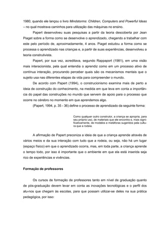 1980, quando ele lançou o livro Mindstorms: Children, Computers and Powerful Ideas
– no qual mostrava caminhos para utilização das máquinas no ensino.
       Papert desenvolveu suas pesquisas a partir da teoria descoberta por Jean
Piaget sobre a forma como se desenvolve o aprendizado, chegando a trabalhar com
este pelo período de, aproximadamente, 4 anos. Piaget estudou a forma como se
processa o aprendizado nas crianças e, a partir de suas experiências, desenvolveu a
teoria construtivista.
       Papert, por sua vez, acreditava, segundo Rappaport (1981), em uma visão
mais interacionista, pela qual entendia o aprendiz como em um processo ativo de
contínua interação, procurando perceber quais são os mecanismos mentais que o
sujeito usa nas diferentes etapas da vida para compreender o mundo.
       De acordo com Papert (1994), o construcionismo examina mais de perto a
ideia de construção do conhecimento, na medida em que leva em conta a importân-
cia do papel das construções no mundo que servem de apoio para o processo que
ocorre no cérebro no momento em que aprendemos algo.
       (Papert, 1994, p. 35 - 36) define o processo de aprendizado da seguinte forma:


                                    Como qualquer outro construtor, a criança se apropria, para
                                    seu próprio uso, de materiais que ele encontra e, mais signi-
                                    ficativamente, de modelos e metáforas sugeridos pela cultu-
                                    ra que a rodeia.


       A afirmação de Papert preconiza a ideia de que a criança aprende através de
vários meios e da sua interação com tudo que a rodeia, ou seja, não há um lugar
(espaço físico) em que o aprendizado ocorra, mas, em toda parte, a criança aprende
o tempo todo, por isso é importante que o ambiente em que ela está inserida seja
rico de experiências e vivências.


Formação de professores


       Os cursos de formação de professores tanto em nível de graduação quanto
de pós-graduação devem levar em conta as inovações tecnológicas e o perfil dos
alu-nos que chegam às escolas, para que possam utilizar-se deles na sua prática
pedagógica, por isso:
 