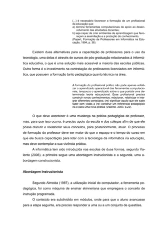(...) é necessário favorecer a formação de um profissional
                                 da educação que:
                                 a) domine ferramentas computacionais de apoio ao desen-
                                      volvimento das atividades docentes;
                                 b) seja capaz de criar ambientes de aprendizagem que favo-
                                      reçam a assimilação e a produção do conhecimento.
                                 (Papert, Formação de Professores em Informática na Edu-
                                 cação, 1994, p. 36)


      Existem duas alternativas para a capacitação de professores para o uso da
tecnologia, uma delas é através de cursos de pós-graduação relacionados à informá-
tica educativa, o que é uma solução mais acessível a maioria das escolas públicas.
Outra forma é o investimento na contratação de professores licenciados em informá-
tica, que possuem a formação tanto pedagógica quanto técnica na área.


                                 A formação do profissional prático não pode apenas enfati-
                                 zar o aprendizado operacional das ferramentas computacio-
                                 nais, tampouco o aprendizado sobre o que postula uma de-
                                 terminada teoria educacional. Esse profissional precisa
                                 construir novos conhecimentos; relacionar, relativizar e inte-
                                 grar diferentes conteúdos; (re) significar aquilo que ele sabe
                                 fazer com vistas a (re) construir um referencial pedagógico
                                 na e para uma nova prática (Valente, 2003, p.22).


      O que deve acontecer é uma mudança na prática pedagógica do professor,
mas, para que isso ocorra, é preciso apoio da escola e dos colegas afim de que ele
possa discutir e reelaborar seus conceitos, para posteriormente, atuar. O processo
de formação do professor deve ser maior do que o espaço e o tempo do curso em
que ele busca capacitação para lidar com a tecnologia da informática na educação,
mas deve contemplar a sua vivência prática.
      A informática tem sido introduzida nas escolas de duas formas, segundo Va-
lente (2006), a primeira segue uma abordagem instrucionista e a segunda, uma a-
bordagem construcionista.


Abordagem Instrucionista


      Segundo Almeida (1987), a utilização inicial do computador, a ferramenta pe-
dagógica, foi como máquina de ensinar skinneriana que empregava o conceito de
instrução programada.
      O conteúdo era subdividido em módulos, onde para que o aluno avancasse
para a etapa seguinte, era preciso responder a uma ou a um conjunto de questões.
 