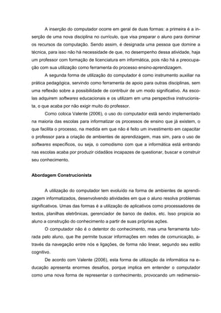 A inserção do computador ocorre em geral de duas formas: a primeira é a in-
serção de uma nova disciplina no currículo, que visa preparar o aluno para dominar
os recursos da computação. Sendo assim, é designada uma pessoa que domine a
técnica, para isso não há necessidade de que, no desempenho dessa atividade, haja
um professor com formação de licenciatura em informática, pois não há a preocupa-
ção com sua utilização como ferramenta do processo ensino-aprendizagem.
      A segunda forma de utilização do computador é como instrumento auxiliar na
prática pedagógica, servindo como ferramenta de apoio para outras disciplinas, sem
uma reflexão sobre a possibilidade de contribuir de um modo significativo. As esco-
las adquirem softwares educacionais e os utilizam em uma perspectiva instrucionis-
ta, o que acaba por não exigir muito do professor.
      Como coloca Valente (2006), o uso do computador está sendo implementado
na maioria das escolas para informatizar os processos de ensino que já existem, o
que facilita o processo, na medida em que não é feito um investimento em capacitar
o professor para a criação de ambientes de aprendizagem, mas sim, para o uso de
softwares específicos, ou seja, o comodismo com que a informática está entrando
nas escolas acaba por produzir cidadãos incapazes de questionar, buscar e construir
seu conhecimento.


Abordagem Construcionista


      A utilização do computador tem evoluído na forma de ambientes de aprendi-
zagem informatizados, desenvolvendo atividades em que o aluno resolva problemas
significativos. Umas das formas é a utilização de aplicativos como processadores de
textos, planilhas eletrônicas, gerenciador de banco de dados, etc. Isso propicia ao
aluno a construção do conhecimento a partir de suas próprias ações.
      O computador não é o detentor do conhecimento, mas uma ferramenta tuto-
rada pelo aluno, que lhe permite buscar informações em redes de comunicação, a-
través da navegação entre nós e ligações, de forma não linear, segundo seu estilo
cognitivo.
      De acordo com Valente (2006), esta forma de utilização da informática na e-
ducação apresenta enormes desafios, porque implica em entender o computador
como uma nova forma de representar o conhecimento, provocando um redimensio-
 