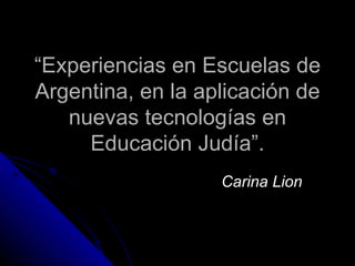 “ Experiencias en Escuelas de Argentina, en la aplicación de nuevas tecnologías en Educación Judía”. Carina Lion 
