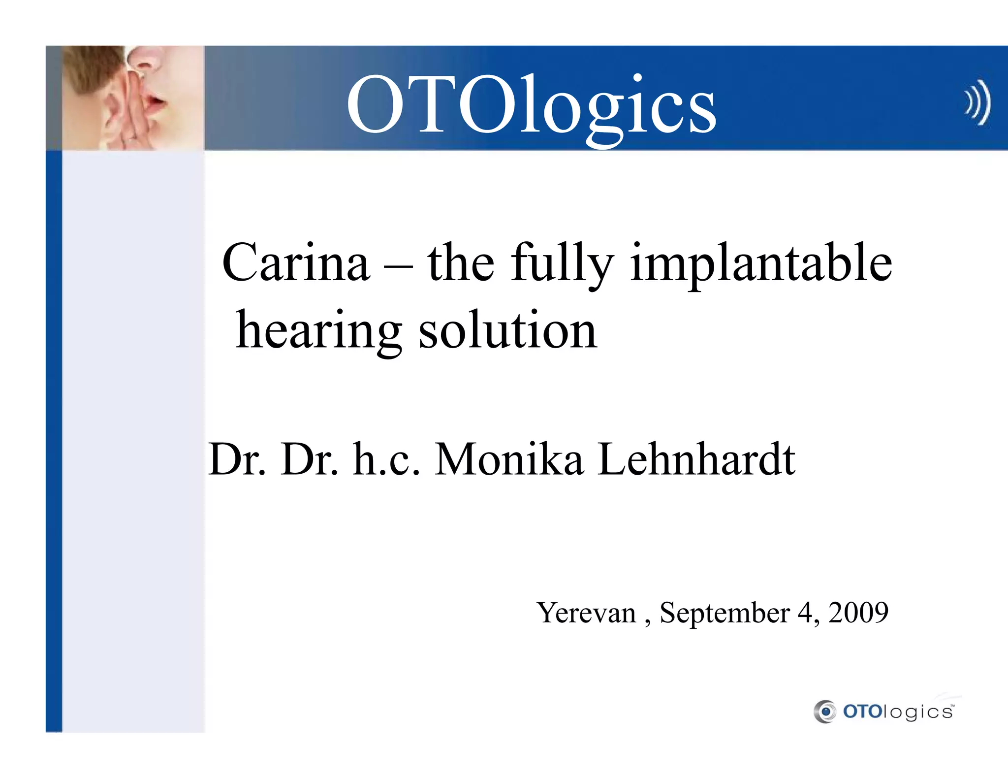 OTOlogics
Carina the fully implantable
hearing solution

Dr. Dr. h.c. Monika Lehnhardt


                Yerevan , September 4, 2009
 