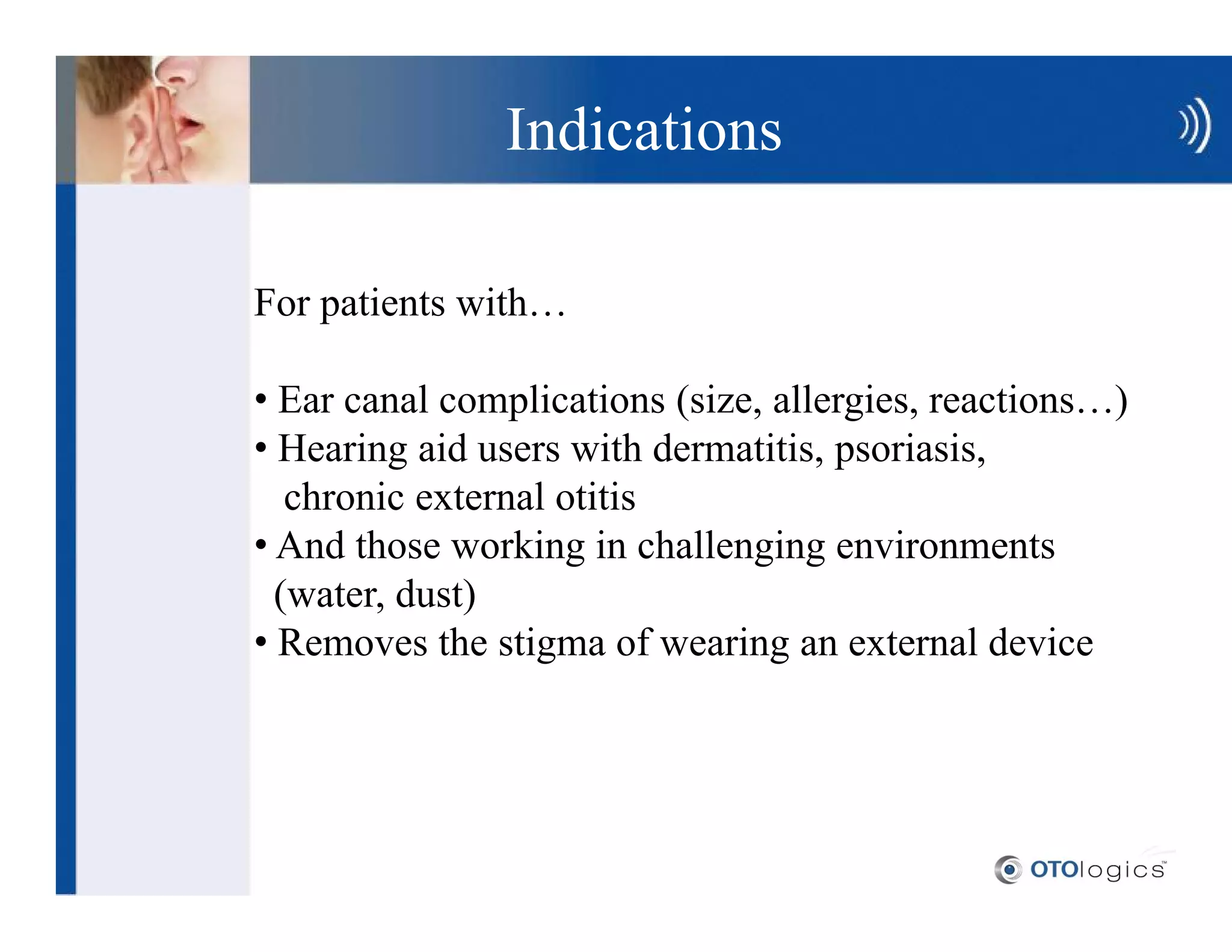 Indications

For patients with

 Ear canal complications (size, allergies, reactions )
 Hearing aid users with dermatitis, psoriasis,
  chronic external otitis
 And those working in challenging environments
 (water, dust)
 Removes the stigma of wearing an external device
 