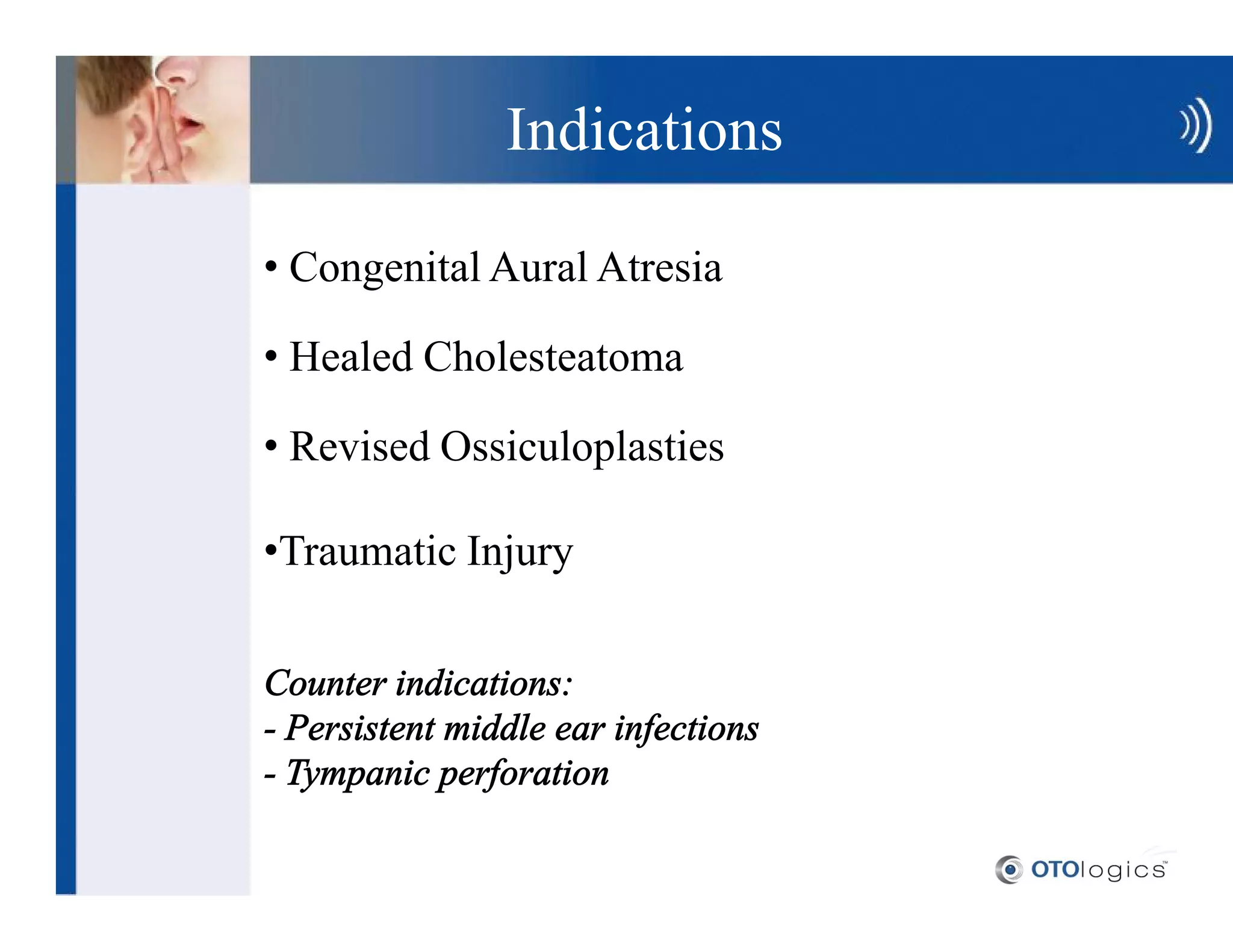 Indications

 Congenital Aural Atresia

 Healed Cholesteatoma

 Revised Ossiculoplasties

 Traumatic Injury

Counter indications:
- Persistent middle ear infections
- Tympanic perforation
 