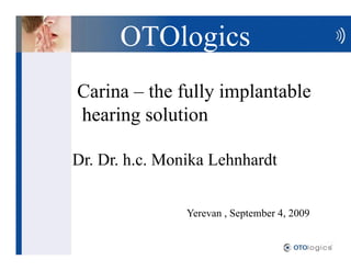 OTOlogics
Carina the fully implantable
hearing solution

Dr. Dr. h.c. Monika Lehnhardt


                Yerevan , September 4, 2009
 