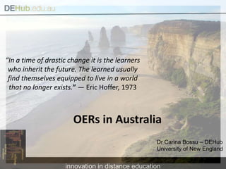 “In a time of drastic change it is the learners who inherit the future. The learned usually find themselves equipped to live in a world that no longer exists.” — Eric Hoffer, 1973 OERs in Australia Dr Carina Bossu – DEHub University of New England  
