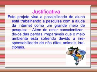 Justificativa Este projeto visa a possibilidade do aluno está trabalhando a pesquisa com a ajuda da internet como um grande meio de pesquisa . Além de estar conscientizando-os das perdas irreparáveis que o meio ambiente está sofrendo devido a irresponsabilidade de nós ditos animais irracionais. 