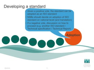 Developing a standard
2024-06-23 17
Adoption
Concept
Decision
Start
Proposal
Referral Comments
Vote
• Given a positive vote, the standard can be
adopted as an ISO standard
• NSBs should decide on adoption of ISO
standard on national level (and translation)
• If a negative vote, discussion on how to
proceed (e.g. another ISO standard /
Technical specification / Technical Report)
 