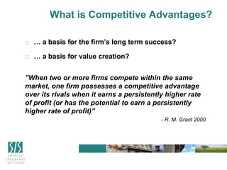 What is Competitive Advantages?
… a basis for the firm’s long term success?
… a basis for value creation?
”When two or more firms compete within the same
market, one firm possesses a competitive advantage
over its rivals when it earns a persistently higher rate
of profit (or has the potential to earn a persistently
higher rate of profit)”
- R. M. Grant 2000
 
