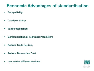 Economic Advantages of standardisation
 Compatibility – compability standards between different parts and components are
essential
 Quality & Safety – increase quality and reduce risks for defective products/bad
services
 Variety Reduction - standards limits the production of a certain product to a
certain range of characteristics such as size, quality and other technical specifications
 Communication of Technical Parameters – supports trade and trade
agreements between different producers in the world
 Reduce Trade barriers – harmonization of standards and lower the costs for
certifying local products
 Reduce Transaction Cost – Standards reduce transaction costs by improving
recognition of technical characteristics and avoidance of buyer dissatisfaction.
 Use across different markets – way forward for international trade, global
applicability, harmonization of standards, facilitation of time delivery
products/services, disseminate different technologies
 