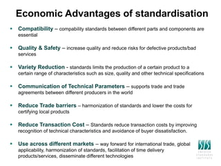 Economic Advantages of standardisation
 Compatibility – compability standards between different parts and components are
essential
 Quality & Safety – increase quality and reduce risks for defective products/bad
services
 Variety Reduction - standards limits the production of a certain product to a
certain range of characteristics such as size, quality and other technical specifications
 Communication of Technical Parameters – supports trade and trade
agreements between different producers in the world
 Reduce Trade barriers – harmonization of standards and lower the costs for
certifying local products
 Reduce Transaction Cost – Standards reduce transaction costs by improving
recognition of technical characteristics and avoidance of buyer dissatisfaction.
 Use across different markets – way forward for international trade, global
applicability, harmonization of standards, facilitation of time delivery
products/services, disseminate different technologies
 