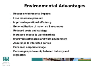 Reduce environmental impacts
Less insurance premium
Improved operational efficiency
Better utilization of materials & resources
Reduced costs and wastage
Increased access to world markets
Improved staff morale and work environment
Assurance to interested parties
Enhanced corporate image
Encourages partnership between industry and
regulators
Environmental Advantages
 