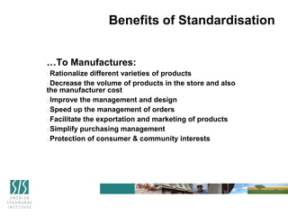 Benefits of Standardisation
…To Manufactures:
Rationalize different varieties of products
Decrease the volume of products in the store and also
the manufacturer cost
Improve the management and design
Speed up the management of orders
Facilitate the exportation and marketing of products
Simplify purchasing management
Protection of consumer & community interests
 