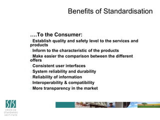 ….To the Consumer:
Establish quality and safety level to the services and
products
Inform to the characteristic of the products
Make easier the comparison between the different
offers
Consistent user interfaces
System reliability and durability
Reliability of information
Interoperability & compatibility
More transparency in the market
Benefits of Standardisation
 