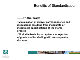 ……To the Trade
Minimization of delays, correspondence and
discussions resulting from inaccurate or
incomplete specifications of the stores
ordered
Workable basis for acceptance or rejection
of goods and for dealing with consequential
disputes
Benefits of Standardisation
 