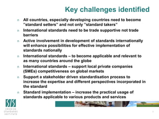 3
Key challenges identified
n All countries, especially developing countries need to become
”standard setters” and not only ”standard takers”
n International standards need to be trade supportive not trade
barriers
n Active involvement in development of standards internationally
will enhance possibilities for effective implementation of
standards nationally
n International standards – to become applicable and relevant to
as many countries around the globe
n International standards – support local private companies
(SMEs) competitiveness on global markets
n Support a stakeholder driven standardisation process to
increase the expertise and different perspectives incorporated in
the standard
n Standard implementation – increase the practical usage of
standards applicable to various products and services
 