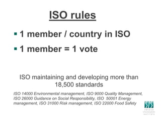 ISO rules
 1 member / country in ISO
 1 member = 1 vote
ISO maintaining and developing more than
18,500 standards
ISO 14000 Environmental management, ISO 9000 Quality Management,
ISO 26000 Guidance on Social Responsibility, ISO 50001 Energy
management, ISO 31000 Risk management, ISO 22000 Food Safety
 