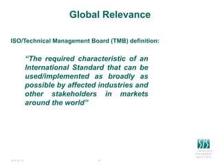 2024-06-23 8
Global Relevance
“The required characteristic of an
International Standard that can be
used/implemented as broadly as
possible by affected industries and
other stakeholders in markets
around the world”
8
ISO/Technical Management Board (TMB) definition:
 