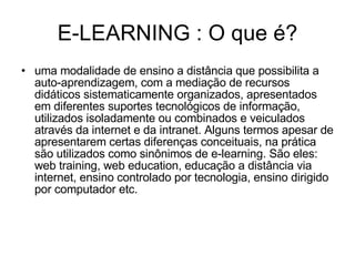 E-LEARNING : O que é? uma modalidade de ensino a distância que possibilita a auto-aprendizagem, com a mediação de recursos didáticos sistematicamente organizados, apresentados em diferentes suportes tecnológicos de informação, utilizados isoladamente ou combinados e veiculados através da internet e da intranet. Alguns termos apesar de apresentarem certas diferenças conceituais, na prática são utilizados como sinônimos de e-learning. São eles: web training, web education, educação a distância via internet, ensino controlado por tecnologia, ensino dirigido por computador etc.  