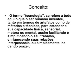 Conceito: .  O termo "tecnologia", se refere a tudo aquilo que o ser humano inventou, tanto em termos de artefatos como de métodos e técnicas, para estender a sua capacidade física, sensorial, motora ou mental, assim facilitando e simplificando o seu trabalho, enriquecendo suas relações interpessoais, ou simplesmente lhe dando prazer . 