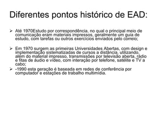 Diferentes pontos histórico de EAD: Até 1970Estudo por correspondência, no qual o principal meio de comunicação eram materiais impressos, geralmente um guia de estudo, com tarefas ou outros exercícios enviados pelo correio; Em 1970 surgem as primeiras Universidades Abertas, com design e implementação sistematizadas de cursos a distância, utilizando, além do material impresso, transmissões por televisão aberta, rádio e fitas de áudio e vídeo, com interação por telefone, satélite e TV a cabo; -1990 esta geração é baseada em redes de conferência por computador e estações de trabalho multimídia. 