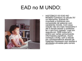 EAD no M UNDO: HISTÓRICO DO EAD NO MUNDO Começou no século XV na Alemanha, quando foi inventada a imprensa com composição de palavras com caracteres móveis. Com essa criação não era mais necessário ir até a escola assistir o professor ler o raro livro copiado. Logo em seguida em 1856 notou-se o ensino por cartas comunicando informações cientificas. Assim começou a EAD, com o estudo por correspondência através de materiais impressos com tarefas e atividades enviadas pelo correio ‘’’’’’’’’’’’’’’’’’ 