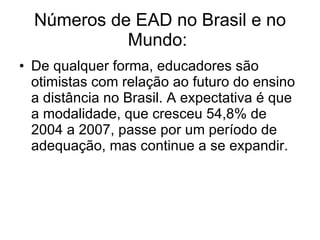 Números de EAD no Brasil e no Mundo:  De qualquer forma, educadores são otimistas com relação ao futuro do ensino a distância no Brasil. A expectativa é que a modalidade, que cresceu 54,8% de 2004 a 2007, passe por um período de adequação, mas continue a se expandir.  
