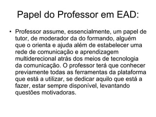 Papel do Professor em EAD: Professor assume, essencialmente, um papel de tutor, de moderador da do formando, alguém que o orienta e ajuda além de estabelecer uma rede de comunicação e aprendizagem multiderecional atrás dos meios de tecnologia da comunicação. O professor terá que conhecer previamente todas as ferramentas da plataforma que está a utilizar, se dedicar aquilo que está a fazer, estar sempre disponível, levantando questões motivadoras.  