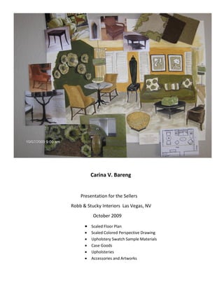 Carina V. Bareng


    Presentation for the Sellers
Robb & Stucky Interiors Las Vegas, NV
          October 2009

       Scaled Floor Plan
         Scaled Colored Perspective Drawing
         Upholstery Swatch Sample Materials
         Case Goods
         Upholsteries
         Accessories and Artworks
 