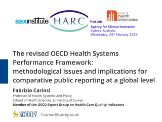 The revised OECD Health Systems
Performance Framework:
methodological issues and implications for
comparative public reporting at a global level
Fabrizio Carinci
Professor of Health Systems and Policy
School of Health Sciences, University of Surrey
Member of the OECD Expert Group on Health Care Quality Indicators
Forum
Agency for Clinical Innovation
Sydney, Australia
Wednesday, 24th
February 2016
f.carinci@surrey.ac.uk
 