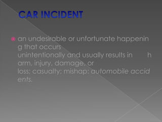 CAR INCIDENT an undesirable or unfortunate happening that occurs unintentionally and usually results in        harm, injury, damage, or loss; casualty; mishap: automobile accidents. 