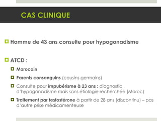 Homme de 43 ans consulte pour hypogonadisme ATCD : Marocain Parents consanguins  (cousins germains) Consulte pour  impubérisme à 23 ans :  diagnostic d’hypogonadisme mais sans étiologie recherchée (Maroc) Traitement par testostérone  à partir de 28 ans (discontinu) – pas d’autre prise médicamenteuse CAS CLINIQUE 
