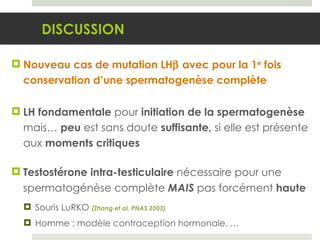 Nouveau cas de mutation LH   avec pour la 1 e  fois conservation d’une spermatogenèse complète LH fondamentale  pour  initiation de la spermatogenèse  mais…  peu  est sans doute  suffisante,  si elle est présente aux  moments critiques Testostérone intra-testiculaire  nécessaire pour une spermatogénèse complète  MAIS  pas forcément  haute Souris LuRKO  (Zhang et al, PNAS 2003) Homme : modèle contraception hormonale, … DISCUSSION 