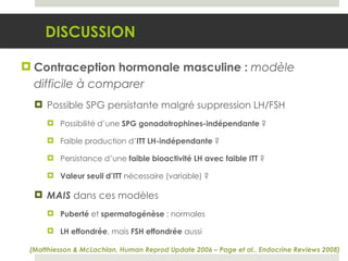 Contraception hormonale masculine :  modèle   difficile à comparer Possible SPG persistante malgré suppression LH/FSH Possibilité d’une  SPG gonadotrophines-indépendante  ?  Faible production d’ ITT LH-indépendante  ? Persistance d’une  faible bioactivité LH avec faible ITT  ? Valeur seuil d’ITT  nécessaire (variable) ? MAIS   dans ces modèles  Puberté  et  spermatogénèse  : normales LH effondrée , mais  FSH effondrée  aussi DISCUSSION (Matthiesson & McLachlan, Human Reprod Update 2006 – Page et al., Endocrine Reviews 2008) 