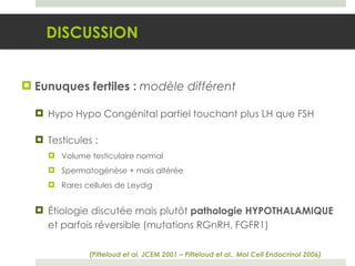 Eunuques fertiles :  modèle différent Hypo Hypo Congénital partiel touchant plus LH que FSH Testicules : Volume testiculaire normal Spermatogénèse + mais altérée Rares cellules de Leydig Étiologie discutée mais plutôt  pathologie HYPOTHALAMIQUE  et parfois réversible (mutations RGnRH, FGFR1) DISCUSSION (Pitteloud et al, JCEM 2001 – Pitteloud et al., Mol Cell Endocrinol 2006) 