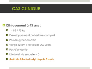 Cliniquement à 43 ans : 1m85 / 75 kg Développement pubertaire complet Pas de gynécomastie Verge 12 cm / testicules DG 20 ml Pas d’anosmie Libido et vie sexuelle = 0 Arrêt de l’Androtardyl depuis 3 mois CAS CLINIQUE 
