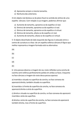 d) Apresenta sempre o mesmo tamanho.
      e) Nenhuma das anteriores.

4-Um objeto real desloca-se do plano focal no sentido do vértice de uma
espelho côncavo. Com relação à sua imagem, podemos afirmar que:

      a)   Aumente de tamanho, aproxima-se do espelho e é real.
      b)   Diminui de tamanho, aproxima-se do espelho e é real.
      c)   Diminui de tamanho, aproxima-se do espelho e é virtual.
      d)   Diminui de tamanho, afasta-se do espelho e é real.
      e)   Aumenta de tamanho, afasta-se do espelho e é virtual.

5- O objeto desenhado do lado esquerdo das figuras é colocado entre o
centro de curvatura e o foco de um espelho esférico côncavo.A figura que
melhor representa a imagem formada está na alternativa:

(A)

(b)

(c)

(d)

(E)

6- Uma pessoa observa a imagem de seu rosto refletida numa concha de
cozinha semi-esférica perfeitamente polida em ambas as faces. Enquanto
na face côncava a imagem do rosto dessa pessoa aparece:

a) invertida e situada na superfície da concha, na face convexa ela
aparecerá direita, também situada na superfície.

b) invertida e à frente da superfície da concha, na face convexa ela
aparecerá direita e atrás da superfície.

c) direita e situada na superfície da concha, na face convexa ela aparecerá
invertida e atrás da superfície.

d) direita e atrás da superfície da concha, na face convexa ela aparecerá
também direita, mas à frente da superfície.
 