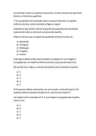 e) invertida e atrás na superfície da concha, na face convexa ela aparecerá
direita e à frente da superfície.

7-Um quadrado está localizado sobre o eixo principal de um espelho
esférico côncavo, como ilustrado na figura a seguir:

Sabendo se que vértice inferior esquerdo do quadrado esta localizado
exatamente sobre o centro de curvatura do espelho.

Pode-se afirmar que a imagem do quadrado tenha forma de um:

   a)   Quadrado
   b)   Triangulo
   c)   Retângulo
   d)   Trapézio
   e)   Lozano

8-Na figura abaixo estão representados um objeto O e sua imagem I
conjugada por um espelho esférico côncavo, cujo eixo principal é xx’.

De acordo com a figura, o vértice do espelho esta localizado no ponto:

   a)   1
   b)   2
   c)   3
   d)   4
   e)   5

9-O esquema abaixo representa, em uma escala, o eixo principal xx’ de
espelho esférico côncavo situado em V, cujo foco principal é F.

Um objeto real é colocado em P. A sua imagem conjugada pelo espelho,
situa-se em:

   a)   a
   b)   b
   c)   c
   d)   d
   e)   e
 