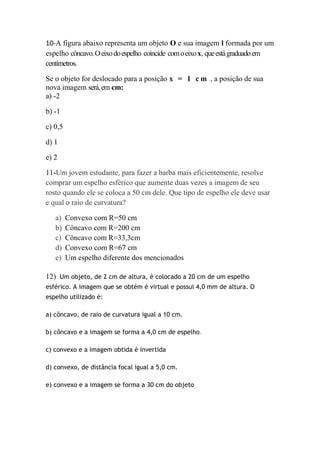 10-A figura abaixo representa um objeto O e sua imagem l formada por um
espelho côncavo. O eixo do espelho coincide com o eixo x, que está graduado em
centímetros.

Se o objeto for deslocado para a posição x = 1 c m , a posição de sua
nova imagem será, em cm:
a) -2

b) -1

c) 0,5

d) 1

e) 2

11-Um jovem estudante, para fazer a barba mais eficientemente, resolve
comprar um espelho esférico que aumente duas vezes a imagem de seu
rosto quando ele se coloca a 50 cm dele. Que tipo de espelho ele deve usar
e qual o raio de curvatura?

   a)    Convexo com R=50 cm
   b)    Côncavo com R=200 cm
   c)    Côncavo com R=33,3cm
   d)    Convexo com R=67 cm
   e)    Um espelho diferente dos mencionados

12) Um objeto, de 2 cm de altura, è colocado a 20 cm de um espelho
esférico. A imagem que se obtém è virtual e possui 4,0 mm de altura. O
espelho utilizado è:

a) côncavo, de raio de curvatura igual a 10 cm.

b) côncavo e a imagem se forma a 4,0 cm de espelho.

c) convexo e a imagem obtida è invertida

d) convexo, de distância focal igual a 5,0 cm.

e) convexo e a imagem se forma a 30 cm do objeto
 