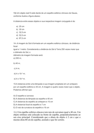13) Um objeto real O está diante de um espelho esférico côncavo de Gauss,
conforme ilustra a figura abaixo:

A distancia entre esses objetos e sua respectiva imagem conjugada é de:

   a) 25 cm
   b) 30 cm
   c) 32,5 cm
   d) 52,5 cm
   e) 87,5 cm

14- A imagem do Sol é formada em um espelho esférico côncavo, de distância
focal
igual a 1 metro. Considerando a distância do Sol à Terra 250 vezes maior que
o diâmetro do Sol, o
diâmetro da imagem formada será:
a) 250 m;

b) 40 m;

c) 4 m;

d) 4 x 10-¹ m;

e) 4 x 10-³ m.

15-A distancia entre uma lâmpada e sua imagem projetada em um anteparo
por um espelho esférico e 30 cm. A imagem e quatro vezes maior que o objeto.
Podemos afirmar que:


A) O espelho e convexo
B) A distancia da lâmpada ao espelho e 40 cm
C) A distancia do espelho ao anteparo e 10 cm
D) A distancia focal do espelho e 7 cm
E) O raio de curvatura do espelho e 16 cm

16-) Um espelho esférico côncavo tem raio de curvatura igual a 40 cm. Um
objeto retilíneo está colocado na frente do espelho, perpendicularmente ao
seu eixo principal. Considerando que a altura do objeto é 2 cm e que o
mesmo dista 60 cm do espelho, assinale o que for correto.
 